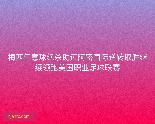 梅西任意球绝杀助迈阿密国际逆转取胜继续领跑美国职业足球联赛