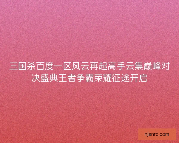 三国杀百度一区风云再起高手云集巅峰对决盛典王者争霸荣耀征途开启