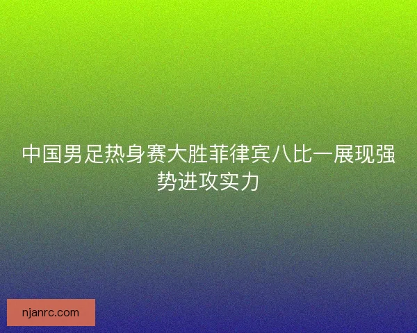 中国男足热身赛大胜菲律宾八比一展现强势进攻实力