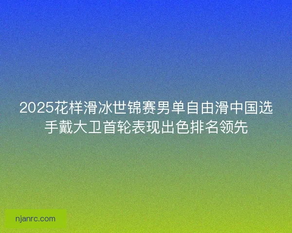 2025花样滑冰世锦赛男单自由滑中国选手戴大卫首轮表现出色排名领先