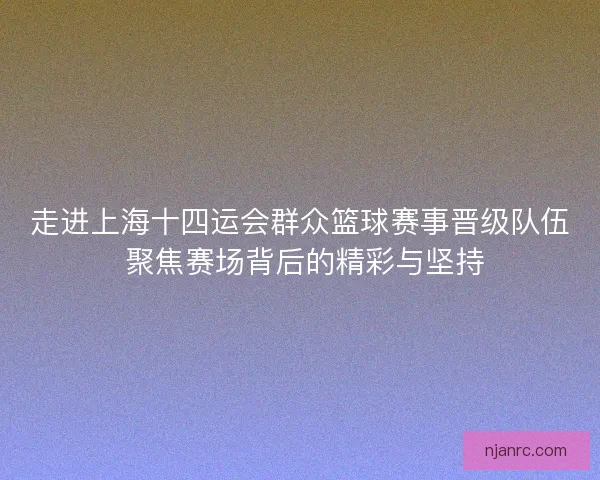走进上海十四运会群众篮球赛事晋级队伍 聚焦赛场背后的精彩与坚持