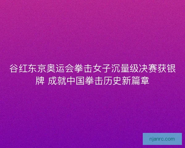 谷红东京奥运会拳击女子沉量级决赛获银牌 成就中国拳击历史新篇章