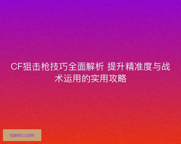 CF狙击枪技巧全面解析 提升精准度与战术运用的实用攻略 CF狙击枪技巧全面解析 提升精准度与战术运用的实用攻略