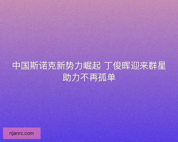 中国斯诺克新势力崛起 丁俊晖迎来群星助力不再孤单